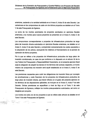 Dictamen de la Comisión de Presupuesto y Cuenta Pública con Proyecto de Decreto

de Presupuesto de Egresos de la Federación para el Ejercicio Fiscal 2014

anteriores, asciende a la cantidad señalada en el Anexo 5, inciso 6 de este Decreto. Las

variaciones en los compromisos de cada uno de dichos proyectos se detallan en el Tomo
V de este Presupuesto de Egresos.
La suma de los montos autorizados de proyectos aprobados en ejercicios fiscales
anteriores y los montos para nuevos proyectos se presentan en el Anexo 5, inciso O de
este Decreto.

Los compromisos correspondientes a proyectos de infraestructura productiva de largo
plazo de inversión directa autorizados en ejercicios fiscales anteriores, se detallan en el

Anexo 5, inciso D de este Decreto y comprenden exclusivamente los costos asociados a
la adquisición de los activos, excluyendo los relativos al financiamiento en el periodo de

operación de dichos proyectos.
Por lo que se refiere a los proyectos de infraestructura productiva de largo plazo de

inversión condicionada, en caso de que conforme a lo dispuesto en el artículo 32 de la
Ley Federal de Presupuesto y Responsabilidad Hacendarla, en el presente ejercicio fiscal
surja la obligación de adquirir los bienes en los términos del contrato respectivo, el monto

máximo de compromiso de inversión será aquél establecido en el Anexo 5, inciso E de
este Decreto.

Las previsiones necesarias para cubrir las obligaciones de inversión física por concepto

de amortizaciones y costo financiero de los proyectos de infraestructura productiva de
largo plazo de inversión directa, que tienen efectos en el gasto del presente ejercicio en
los términos de las disposiciones aplicables, se incluyen en el Anexo 5, inciso F de este
Decreto. Dichas previsiones se especifican a nivel de flujo en el Tomo V de este
Presupuesto de Egresos y reflejan los montos presupuestarios autorizados, así como un
desglose por proyecto.

Los montos de cada uno de los proyectos a que se refiere este artículo se detallan en el
Tomo V de este Presupuesto de Egresos.

47

^

 