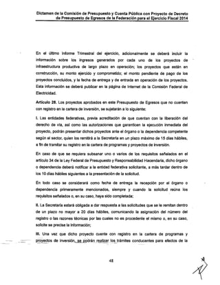 Dictamen de la Comisión de Presupuesto y Cuenta Pública con Proyecto de Decreto
de Presupuesto de Egresos de la Federación para el Ejercicio Fiscal 2014

En el último Informe Trimestral del ejercicio, adicionalmente se deberá incluir la

información sobre los ingresos generados por cada uno de los proyectos de

infraestructura productiva de largo plazo en operación; los proyectos que están en
constnjcción, su monto ejercido y comprometido; el monto pendiente de pago de los
proyectos concluidos, y la fechia de entrega y de entrada en operación de los proyectos.
Esta información se deberá publicar en la página de Internet de la Comisión Federal de
Electricidad.

Artículo 28. Los proyectos aprobados en este Presupuesto de Egresos que no cuenten
con registro en la cartera de inversión, se sujetarán a lo siguiente:
I. Las entidades federativas, previa acreditación de que cuentan con la liberación del

dereclio de vía, así como las autorizaciones que garanticen la ejecución inmediata del
proyecto, podrán presentar dichos proyectos ante el órgano o la dependencia competente
según el sector, quien los remitirá a la Secretaría en un plazo máximo de 15 días hábiles,

a fin de tramitar su registro en la cartera de programas y proyectos de inversión.
En caso de que se requiera subsanar uno o varios de los requisitos señalados en el
artículo 34 de la Ley Federal de Presupuesto y Responsabilidad Hacendarla, dicho órgano
o dependencia deberá notificar a la entidad federativa solicitante, a más tardar dentro de

los 10 días hábiles siguientes a la presentación de la solicitud.

En todo caso se considerará como fecha de entrega la recepción por el órgano o
dependencia primeramente mencionados, siempre y cuando la solicitud reúna los
requisitos señalados o, en su caso, haya sido completada;
II. La Secretaría estará obligada a dar respuesta a las solicitudes que se le remitan dentro
de un plazo no mayor a 20 días hábiles, comunicando la asignación del número del
registro o las razones técnicas por las cuales no es procedente el mismo o, en su caso,
solicite se precise la información;
III. Una vez que dicho proyecto cuente con registro en la cartera de programas y
proyectos de inversión, se podrán realizar los trámites conducentes para efectos de la

48

 
