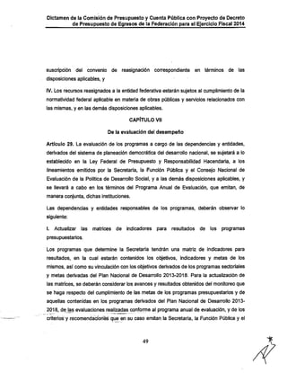 Dictamen de la Comisión de Presupuesto y Cuenta Pública con Proyecto de Decreto

de Presupuesto de Egresos de la Federación para el Ejercicio Fiscal 2014

suscripción

del

convenio

de

reasignación

correspondiente

en términos de

las

disposiciones aplicables, y

IV. Los recursos reasignados a la entidad federativa estarán sujetos al cumplimiento de la
normatividad federal aplicable en materia de obras públicas y servicios relacionados con
las mismas, y en las demás disposiciones aplicables.
CAPÍTULO Vil
De la evaluación del desempeño
Artículo 29. La evaluación de los programas a cargo de las dependencias y entidades,

derivados del sistema de planeación democrática del desarrollo nacional, se sujetará a lo
establecido en la Ley Federal de Presupuesto y Responsabilidad Hacendaría, a los
lineamientos emitidos por la Secretaria, la Función Pública y el Consejo Nacional de
Evaluación de la Política de Desarrollo Social, y a las demás disposiciones aplicables, y
se llevará a cabo en los términos del Programa Anual de Evaluación, que emitan, de
manera conjunta, dichas instituciones.

Las dependencias y entidades responsables de los programas, deberán observar lo
siguiente;
I. Actualizar

las

matrices

de

indicadores

para

resultados

de

los

programas

presupuestarios.

Los programas que determine la Secretaría tendrán una matriz de indicadores para
resultados, en la cual estarán contenidos los objetivos, indicadores y metas de los

mismos, así como su vinculación con los objetivos derivados de los programas sectoriales

y metas derivadas del Plan Nacional de Desarrollo 2013-2018. Para la actualización de
las matrices, se deberán considerar los avances y resultados obtenidos del monitoreo que

se llaga respecto del cumplimiento de las metas de los programas presupuestarios y de
aquellas contenidas en los programas derivados del Plan Nacional de Desarrollo 20132018, de las evaluaciones realizadas conforme al programa anual de evaluación, y de los

criterios y recomendaciones que en su caso emitan la Secretaria, la Función Pública y el

49

 