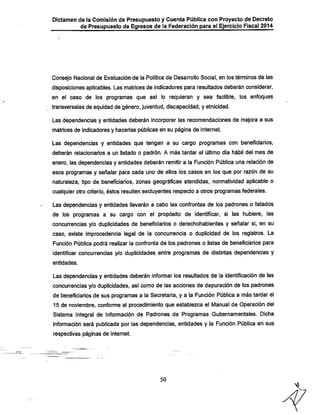 Dictamen de la Comisión de Presupuesto y Cuenta Pública con Proyecto de Decreto
de Presupuesto de Egresos de la Federación para el Ejercicio Fiscal 2014

Consejo Nacional de Evaluación de la Política de Desarrollo Social, en los términos de las
disposiciones aplicables. Las matrices de indicadores para resultados deberán considerar,
en el caso de los programas que así lo requieran y sea factible, los enfoques
transversales de equidad de género, juventud, discapacidad, y etnicidad.

Las dependencias y entidades deberán incorporar las recomendaciones de mejora a sus
matrices de indicadores y hacerlas públicas en su página de Internet.

Las dependencias y entidades que tengan a su cargo programas con beneficiarios,
deberán relacionarlos a un listado o padrón. A más tardar el último día iiábil del mes de
enero, las dependencias y entidades deberán remitir a la Función Pública una relación de

esos programas y señalar para cada uno de ellos los casos en los que por razón de su

naturaleza, tipo de beneficiarios, zonas geográficas atendidas, normatividad aplicable o
cualquier otro criterio, éstos resulten excluyentes respecto a otros programas federales.
Las dependencias y entidades llevarán a cabo las confrontas de los padrones o listados
de los programas a su cargo con el propósito de identificar, si las iiubiere, las

concurrencias y/o duplicidades de beneficiarios o dereciioiiabientes y señalar si, en su
caso, existe Improcedencia legal de la concurrencia o duplicidad de los registros. La
Función Pública podrá realizar la confronta de los padrones o listas de beneficiarios para
identificar concurrencias y/o duplicidades entre programas de distintas dependencias y
entidades.

Las dependencias y entidades deberán informar los resultados de la identificación de las
concurrencias y/o duplicidades, asi como de las acciones de depuración de los padrones

de beneficiarios de sus programas a la Secretaria, y a ia Función Pública a más tardar el
15 de noviembre, conforme al procedimiento que establezca el Manual de Operación del

Sistema Integral de Información de Padrones de Programas Gubernamentales. Diciia
información será publicada por las dependencias, entidades y la Función Pública en sus
respectivas páginas de Internet.

50

 