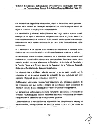 Dictamen de la Comisión de Presupuesto y Cuenta Pública con Proyecto de Decreto

de Presupuesto de Egresos de la Federación para el Ejercicio Fiscal 2014

Los resultados de los procesos de depuración, mejora o actualización de los padrones o
listados serán tomados en cuenta por las dependencias y entidades para adecuar las
reglas de operación de los programas correspondientes.

Las dependencias y entidades, en los programas a su cargo, deberán adecuar, cuando
corresponda, las reglas o iineamientos de operación de dichos programas, a efecto de
hacerlos consistentes con la información de las matrices de indicadores para resultados,

como resultado de su mejora y actualización; asi como de las recomendaciones de las
evaluaciones;

II. El seguimiento a los avances en las metas de los indicadores se reportará en los
sistemas que disponga la Secretaría, y se utilizará en las evaluaciones que se realicen;
III. La evaluación externa se realizará de acuerdo con lo establecido en el programa anual
de evaluación y presentará los resultados de las evaluaciones de acuerdo con los plazos

previstos en dicho programa, a la Cámara de Diputados, a la Auditoría, a la Secretaría, a
la Función Pública y ai Consejo Nacional de Evaluación de la Política de Desarrollo
Social, de conformidad con las disposiciones aplicables.

Las dependencias y entidades deberán continuar y, en su caso, concluir con lo
establecido en los programas anuales de evaluación de años anteriores, así como
ejecutar lo relacionado con las evaluaciones para 2014;

IV. Elaborar un programa de trabajo para dar seguimiento a los principales resultados de
las evaluaciones con que cuenten e integrar ios aspectos que sean susceptibles de
mejora en el diseño de las políticas públicas y de los programas correspondientes.
Los compromisos se formalizarán mediante instrumentos específicos, se reportarán los
avances y resultados que se alcancen mediante el sistema de evaluación del desempeño
y se publicarán en los términos de las disposiciones aplicables.

La información que se haya obtenido del seguimiento a los compromisos de mejora y de
las evaluaciones, correspondiente a los ejercicios fiscales 2007 a 2013, se tomará en

51

 