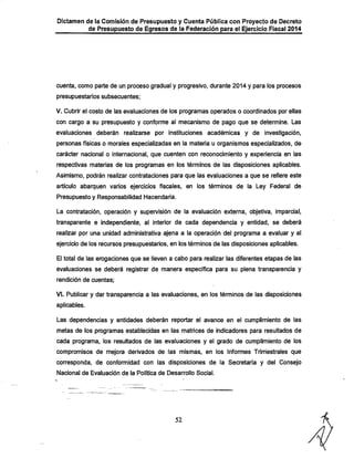 Dictamen de la Comisión de Presupuesto y Cuenta Pública con Proyecto de Decreto
de Presupuesto de Egresos de la Federación para el Ejercicio Fiscal 2014

cuenta, como parte de un proceso gradual y progresivo, durante 2014 y para los procesos
presupuestarios subsecuentes;

V. Cubrir el costo de las evaluaciones de los programas operados o coordinados por ellas
con cargo a su presupuesto y confomie al mecanismo de pago que se determine. Las

evaluaciones deberán realizarse por instituciones académicas y de investigación,
personas físicas o morales especializadas en la materia u organismos especializados, de
carácter nacional o internacional, que cuenten con reconocimiento y experiencia en las

respectivas materias de los programas en los términos de las disposiciones aplicables.
Asimismo, podrán realizar contrataciones para que las evaluaciones a que se refiere este

artículo abarquen varios ejercicios fiscales, en los términos de la Ley Federal de
Presupuesto y Responsabilidad Hacendaría.

La contratación, operación y supen/isión de la evaluación externa, objetiva, imparcial,
transparente e independiente, al interior de cada dependencia y entidad, se deberá
realizar por una unidad administrativa ajena a la operación del programa a evaluar y al

ejercicio de los recursos presupuestarios, en los términos de las disposiciones aplicables.
El total de las erogaciones que se lleven a cabo para realizar las diferentes etapas de las
evaluaciones se deberá registrar de manera específica para su plena transparencia y
rendición de cuentas;

VI. Publicar y dar transparencia a las evaluaciones, en los términos de las disposiciones
aplicables.

Las dependencias y entidades deberán reportar el avance en el cumplimiento de las
metas de los programas establecidas en las matríces de indicadores para resultados de
cada programa, los resultados de las evaluaciones y el grado de cumplimiento de los

compromisos de mejora derivados de las mismas, en los Informes Trimestrales que
corresponda, de conformidad con las disposiciones de la Secretaría y del Consejo
Nacional de Evaluación de la Política de Desarrollo Social.

52

 