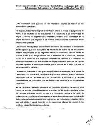 Dictamen de la Comisión de Presupuesto y Cuenta Pública con Proyecto de Decreto
•
de Presupuesto de Egresos de la Federación para el Ejercicio Fiscal 2014

Diciia información será publicada en las respectivas páginas de Internet de las
dependencias y entidades.

Por su parte, la Secretaría integrará la información relativa al avance de cumplimiento de
metas, a los resultados de las evaluaciones y al seguimiento a los compromisos de
mejora. Asimismo, las dependencias y entidades publicarán dicha información en su
página de Internet y la integrarán a los informes correspondientes en términos de las
disposiciones aplicables.
La Secretaría deberá publicar trimestralmente en Internet los avances en el cumplimiento
de los aspectos que sean susceptibles de mejora que se deriven de las evaluaciones

externas contempladas en los programas anuales de evaluación. Para tal efecto, la

Función Pública y el Consejo Nacional para la Evaluación de la Política de Desarrollo
Social, en el ámbito de sus respectivas competencias, remitirán a la Secretaría la
información derivada de las evaluaciones que hayan coordinado dentro de los 15 días

naturales siguientes al término del trimestre que se informa, en ja fonna que para tal
efecto determine la Secretaría.

La Secretaría, la Función Pública y el Consejo Nacional de Evaluación de la Política de
Desarrollo Social, establecerán los modelos de términos de referencia y demás elementos
particulares que se requieran para las evaluaciones y coordinarán el proceso
correspondiente, de conformidad con las disposiciones aplicables y sus competencias
respectivas;

Vil. La Cámara de Diputados, a través de las comisiones legislativas, la Auditoría y los
centros de estudios correspondientes que lo soliciten, en los términos previstos en las
disposiciones aplicables, tendrán acceso a la información relativa a la matriz de
indicadores para resultados de los programas, al seguimiento del avance de cumplimiento
de las metas de los indicadores de los programas, y a las evaluaciones realizadas, misma

que será pública y estará disponible en las respectivas páginas de Internet de las
entidades o dependencias correspondientes.

53

 