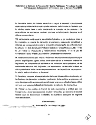 Dictamen de la Comisión de Presupuesto y Cuenta Pública con Proyecto de Decreto

de Presupuesto de Egresos de la Federación para el Ejercicio Fiscal 2014

La Secretaría definirá los criterios específicos a seguir al respecto y proporcionará
capacitación y asistencia técnica para que las instancias de la Cámara de Diputados que
lo soliciten puedan llevar a cabo directamente la operación de las consultas y la

generación de los reportes que requieran, con base en la información disponible en el
sistema correspondiente;

VIII. La Secretaría podrá apoyar a las entidades federativas y, por conducto de éstas, a
los municipios, en materia de planeación, programación, presupuesto, contabilidad y
sistemas, así como para instrumentar la evaluación del desempeño, de conformidad con
los artículos 134 de la Constitución Política de los Estados Unidos Mexicanos, 85 y 110 de

la Ley Federal de Presupuesto y Responsabilidad Hacendaría, 49 de la Ley de
Coordinación Fiscal y 80 de la Ley General de Contabilidad Gubernamental;
IX. Implantar mecanismos para innovar y modernizar el funcionamiento organizacional y el
proceso de presupuesto y gasto público, con el objeto de que la información obtenida del

seguimiento del cumplimiento de las metas de los indicadores de los programas, de las
evaluaciones realizadas a los programas, y del seguimiento a los resultados de éstas, se
utilice gradualmente en las decisiones presupuestarias y en la gestión de los programas.
Lo anterior será coordinado por la Secretaría;

X. Capacitar y coadyuvar a la especialización de los sen/idores públicos involucrados en

las funciones de planeacióri, evaluación, coordinación de las políticas y programas, así
como de programación y presupuesto, para impulsar una mayor calidad del gasto público
con base en el presupuesto basado en resultados y la evaluación del desempeño, y

XI. Publicar en los portales de Internet de cada dependencia o entidad, para dar
transparencia, a todas las evaluaciones, estudios y encuestas, que con cargo a recursos

fiscales llagan las dependencias y entidades, aun cuando no sean parte del programa
anual de evaluación.

TÍTULO CUARTO

DE LAOPERACIÓN DE LOS PROGRAMAS

54

 