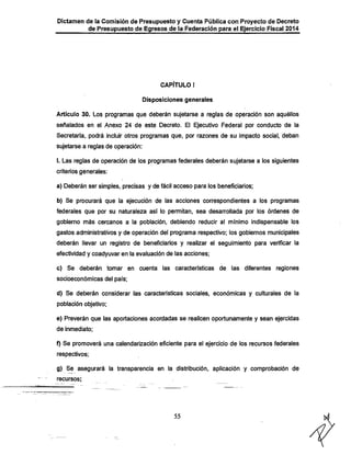 Dictamen de la Comisión de Presupuesto y Cuenta Pública con Proyecto de Decreto

de Presupuesto de Egresos de la Federación para el Ejercicio Fiscal 2014

CAPÍTULO I
Disposiciones generales

Artículo 30. Los programas que deberán sujetarse a reglas de operación son aquéllos
señalados en el Anexo 24 de este Decreto. El Ejecutivo Federal por conducto de la
Secretaría, podrá incluir otros programas que, por razones de su impacto social, deban

sujetarse a reglas de operación:
I. Las reglas de operación de los programas federales deberán sujetarse a los siguientes
criterios generales:

a) Deberán ser simples, precisas y de fácil acceso para los beneficiarios;
b) Se procurará que la ejecución de las acciones correspondientes a los programas

federales que por su naturaleza así lo permitan, sea desarrollada por los órdenes de
gobierno más cercanos a la población, debiendo reducir al mínimo Indispensable los
gastos administratirás y de operación del programa respectivo; los gobiernos municipales
deberán llevar un registro de beneficiarios y realizar el seguimiento para verificar la
efectividad y coadyuvar en la evaluación de las acciones;
c)

Se deberán tomar en cuenta las características de las diferentes regiones

socioeconómicas del país;
d) Se deberán considerar las características sociales, económicas y culturales de la
población objetivo;
e) Preverán que las aportaciones acordadas se realicen oportunamente y sean ejercidas
de inmediato;

f) Se promoverá una calendarización eficiente para el ejercicio de los recursos federales
respectivos;

g) Se asegurará la transparencia en la distribución, aplicación y comprobación de
recursos;

55

 