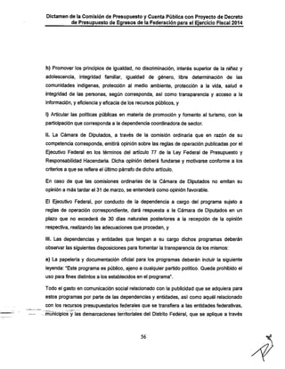 Dictamen de la Comisión de Presupuesto y Cuenta Pública con Proyecto de Decreto

de Presupuesto de Egresos de la Federación para el Ejercicio Fiscal 2014

h) Promover los principios de igualdad, no discriminación, interés superior de la niñez y
adolescencia, integridad familiar, igualdad de género, libre determinación de las
comunidades indígenas, protección al medio ambiente, protección a la vida, salud e

integridad de las personas, según corresponda, así como transparencia y acceso a la
información, y eficiencia y eficacia de los recursos públicos, y
i) Articular las políticas públicas en materia de promoción y fomento al turismo, con la
participación que corresponda a la dependencia coordinadora de sector.

II. La Cámara de Diputados, a través de la comisión ordinaria que en razón de su
competencia corresponda, emitirá opinión sobre las reglas de operación publicadas por el

Ejecutivo Federal en los términos del artículo 77 de la Ley Federal de Presupuesto y
Responsabilidad Hacendaría. Dicha opinión deberá fundarse y motivarse conforme a los
criterios a que se refiere el último párrafo de dicho artículo.

En caso de que las comisiones ordinarias de la Cámara de Diputados no emitan su
opinión a más tardar el 31 de marzo, se entenderá como opinión favorable.

El Ejecutivo Federal, por conducto de la dependencia a cargo del programa sujeto a
reglas de operación correspondiente, dará respuesta a la Cámara de Diputados en un
plazo que no excederá de 30 días naturales posteriores a la recepción de la opinión
respectiva, realizando las adecuaciones que procedan, y
III. Las dependencias y entidades que tengan a su cargo dichos programas deberán

observar las siguientes disposiciones para fomentar la transparencia de los mismos;
a) La papelería y documentación oficial para los programas deberán incluir la siguiente
leyenda: "Este programa es público, ajeno a cualquier partido político. Queda prohibido el
uso para fines distintos a los establecidos en el programa".

Todo el gasto en comunicación social relacionado con la publicidad que se adquiera para
estos programas por parte de las dependencias y entidades, así como aquél relacionado

con los recursos presupuestarios federales que se transfiera a las entidades federativas.

.muñicipios y las demarcaciones territoriales del Distrito Federal, que se aplique a través

56

 