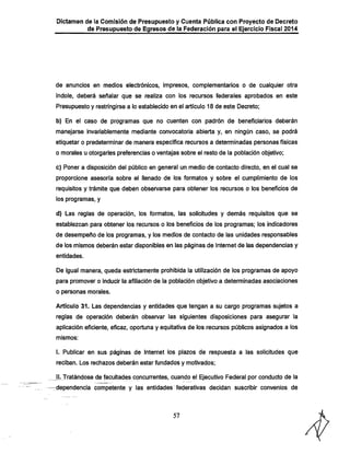 Dictamen de ia Comisión de Presupuesto y Cuenta Pública con Proyecto de Decreto

de Presupuesto de Egresos de la Federación para el Ejercicio Fiscal 2014

de anuncios en medios electrónicos, impresos, complementarios o de cualquier otra

índole, deberá señalar que se realiza con los recursos federales aprobados en este
Presupuesto y restringirse a lo establecido en el artículo 18 de este Decreto;
b) En el caso de programas que no cuenten con padrón de beneficiarios deberán
manejarse invariablemente mediante convocatoria abierta y, en ningún caso, se podrá
etiquetar o predeterminar de manera específica recursos a determinadas personas físicas

o morales u otorgarles preferencias o ventajas sobre el resto de la población objetivo;
c) Poner a disposición del público en general un medio de contacto directo, en el cual se
proporcione asesoría sobre el llenado de los formatos y sobre el cumplimiento de los
requisitos y trámite que deben observarse para obtener los recursos o los beneficios de
los programas, y
d) Las reglas de operación, los formatos, las solicitudes y demás requisitos que se
establezcan para obtener los recursos o los beneficios de los programas; los indicadores
de desempeño de los programas, y ios medios de contacto de las unidades responsables
de los mismos deberán estar disponibles en las páginas de Internet de las dependencias y
entidades.

De igual manera, queda estrictamente prohibida la utilización de los programas de apoyo
para promover o inducir la afiliación de la población objetivo a determinadas asociaciones
o personas morales.

Artículo 31. Las dependencias y entidades que tengan a su cargo programas sujetos a
reglas de operación deberán observar las siguientes disposiciones para asegurar la

aplicación eficiente, eficaz, oportuna y equitativa de los recursos públicos asignados a los
mismos:

1. Publicar en sus páginas de Internet los plazos de respuesta a las solicitudes que
reciban. Los rechazos deberán estar fundados y motivados;

JL Tratándose de facultades concurrentes, cuando el Ejecutivo Federal por conducto de la

-dependencia competente y las entidades federativas decidan suscribir convenios de

57

 