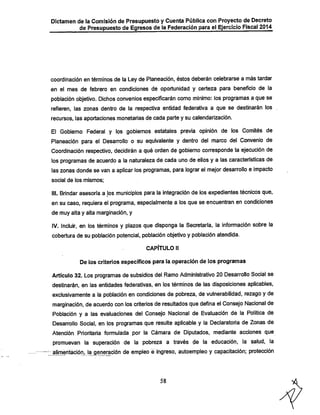 Dictamen de la Comisión de Presupuesto y Cuenta Pública con Proyecto de Decreto

de Presupuesto de Egresos de la Federación para el Ejercicio Fiscal 2014

coordinación en términos de la Ley de Planeación, éstos deberán celebrarse a más tardar
en el mes de febrero en condiciones de oportunidad y certeza para beneficio de la
población objetivo. Diclios convenios especificarán como mínimo: los programas a que se

refieren, las zonas dentro de la respectiva entidad federativa a que se destinarán los
recursos, las aportaciones monetarias de cada parte y su calendarización.

El Gobierno Federal y los gobiernos estatales previa opinión de los Comités de

Planeación para el Desarrollo o su equivalente y dentro del marco del Convenio de
Coordinación respectivo, decidirán a qué orden de gobierno corresponde la ejecución de
los programas de acuerdo a la naturaleza de cada uno de ellos y a las características de
las zonas donde se van a aplicar los programas, para lograr el mejor desarrollo e impacto
social de los mismos;

III. Brindar asesoría a los municipios para la integración de los expedientes técnicos que,

en su caso, requiera el programa, especialmente a los que se encuentran en condiciones
de muy alta y alta marginación, y

IV. Incluir, en los términos y plazos que disponga la Secretaría, la información sobre la
cobertura de su población potencial, población objetivo y población atendida.
CAPÍTULO II

De los criterios específicos para la operación de los programas

Artículo 32. Los programas de subsidios del Ramo Administrativo 20 Desarrollo Social se
destinarán, en las entidades federativas, en los términos de las disposiciones aplicables,
exclusivamente a la población en condiciones de pobreza, de vulnerabilidad, rezago y de
marginación. de acuerdo con los criterios de resultados que defina el Consejo Nacional de
Población y a las evaluaciones del Consejo Nacional de Evaluación de la Política de
Desarrollo Social, en los programas que resulte aplicable y la Declaratoria de Zonas de
Atención Prioritaria formulada por la Cámara de Diputados, mediante acciones que

promuevan la superación de la pobreza a través de la educación, la salud, la
alimentación, la genera
de empleo e ingreso, autoempleo y capacitación; protección

58

 
