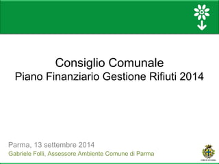 Consiglio Comunale 
Piano Finanziario Gestione Rifiuti 2014 
Parma, 13 settembre 2014 
Gabriele Folli, Assessore Ambiente Comune di Parma 
 