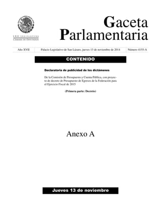 Gaceta 
Parlamentaria 
Año XVII Palacio Legislativo de San Lázaro, jueves 13 de noviembre de 2014 Número 4155-A 
CONTENIDO 
Declaratoria de publicidad de los dictámenes 
De la Comisión de Presupuesto y Cuenta Pública, con proyec-to 
de decreto de Presupuesto de Egresos de la Federación para 
el Ejercicio Fiscal de 2015 
(Primera parte: Decreto) 
Anexo A 
Jueves 13 de noviembre 
 