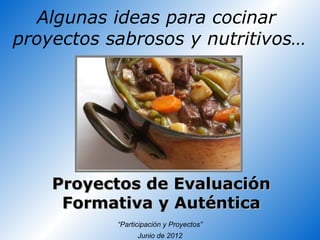 Algunas ideas para cocinar
proyectos sabrosos y nutritivos…




    Proyectos de Evaluación
     Formativa y Auténtica
           “Participación y Proyectos”
                 Junio de 2012
 