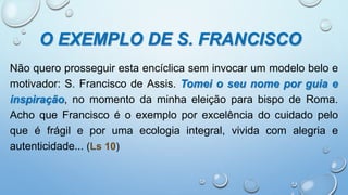 O EXEMPLO DE S. FRANCISCO
Não quero prosseguir esta encíclica sem invocar um modelo belo e
motivador: S. Francisco de Assis. Tomei o seu nome por guia e
inspiração, no momento da minha eleição para bispo de Roma.
Acho que Francisco é o exemplo por excelência do cuidado pelo
que é frágil e por uma ecologia integral, vivida com alegria e
autenticidade... (Ls 10)
 