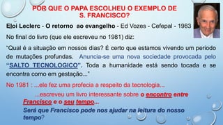 POR QUE O PAPA ESCOLHEU O EXEMPLO DE
S. FRANCISCO?
Eloi Leclerc - O retorno ao evangelho - Ed Vozes - Cefepal - 1983
No final do livro (que ele escreveu no 1981) diz:
“Qual é a situação em nossos dias? É certo que estamos vivendo um periodo
de mutações profundas. Anuncia-se uma nova sociedade provocada pelo
“SALTO TECNOLOGICO”. Toda a humanidade está sendo tocada e se
encontra como em gestação...”
No 1981 : ...ele fez uma profecia a respeito da tecnologia...
...escreveu um livro interessante sobre o encontro entre
Francisco e o seu tempo...
Será que Francisco pode nos ajudar na leitura do nosso
tempo?
 