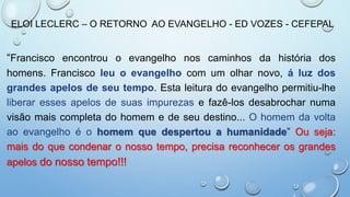 ELOI LECLERC – O RETORNO AO EVANGELHO - ED VOZES - CEFEPAL
“Francisco encontrou o evangelho nos caminhos da história dos
homens. Francisco leu o evangelho com um olhar novo, á luz dos
grandes apelos de seu tempo. Esta leitura do evangelho permitiu-lhe
liberar esses apelos de suas impurezas e fazê-los desabrochar numa
visão mais completa do homem e de seu destino... O homem da volta
ao evangelho é o homem que despertou a humanidade” Ou seja:
mais do que condenar o nosso tempo, precisa reconhecer os grandes
apelos do nosso tempo!!!
 