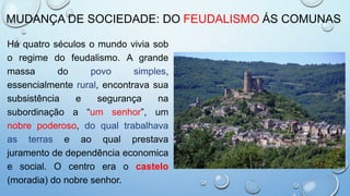 MUDANÇA DE SOCIEDADE: DO FEUDALISMO ÁS COMUNAS
Há quatro séculos o mundo vivia sob
o regime do feudalismo. A grande
massa do povo simples,
essencialmente rural, encontrava sua
subsistência e segurança na
subordinação a “um senhor”, um
nobre poderoso, do qual trabalhava
as terras e ao qual prestava
juramento de dependência economica
e social. O centro era o castelo
(moradia) do nobre senhor.
 