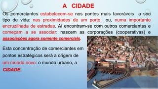 A CIDADE
Os comerciantes estabelecem-se nos pontos mais favoráveis a seu
tipo de vida: nas proximidades de um porto ou, numa importante
encruzilhada de estradas. Aí encontram-se com outros comerciantes e
começam a se associar: nascem as corporações (cooperativas) e
associações agora somente comerciais.
Esta concentração de comerciantes em
pontos estratégicos será a origem de
um mundo novo: o mundo urbano, a
CIDADE.
 