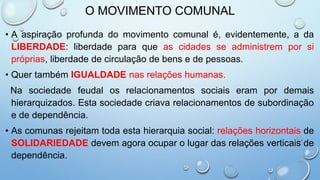 O MOVIMENTO COMUNAL
• A aspiração profunda do movimento comunal é, evidentemente, a da
LIBERDADE: liberdade para que as cidades se administrem por si
próprias, liberdade de circulação de bens e de pessoas.
• Quer também IGUALDADE nas relações humanas.
Na sociedade feudal os relacionamentos sociais eram por demais
hierarquizados. Esta sociedade criava relacionamentos de subordinação
e de dependência.
• As comunas rejeitam toda esta hierarquia social: relações horizontais de
SOLIDARIEDADE devem agora ocupar o lugar das relações verticais de
dependência.
 