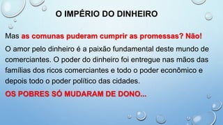 O IMPÉRIO DO DINHEIRO
Mas as comunas puderam cumprir as promessas? Não!
O amor pelo dinheiro é a paixão fundamental deste mundo de
comerciantes. O poder do dinheiro foi entregue nas mãos das
famílias dos ricos comerciantes e todo o poder econômico e
depois todo o poder político das cidades.
OS POBRES SÓ MUDARAM DE DONO...
 