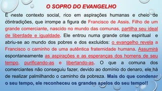 O SOPRO DO EVANGELHO
É neste contexto social, rico em aspirações humanas e cheio de
contradições, que irrompe a figura de Francisco de Assis. Filho de um
grande comerciante, nascido no mundo das comunas, partilha seu ideal
de liberdade e igualdade. Ele entrou numa grande crise espiritual e
abriu-se ao mundo dos pobres e dos excluidos: o evangelho revela a
Francisco o caminho de uma autêntica fraternidade humana. Assumirá
espontaneamente as aspirações e as esperanças dos homens de seu
tempo, purificando-as e libertando-as. O que a comuna dos
comerciantes não conseguiu fazer, devido ao domínio do denaro, ele há
de realizar palmilhando o caminho da pobreza. Mais do que condenar
o seu tempo, ele reconheceu os grandes apelos do seu tempo!!
 