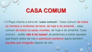 CASA COMUM
• O Papa chama a terra de “casa comum”. Casa comum de todos
os homens e mulheres da terra, de hoje e de amanhã... casa
comum de todos os seres viventes, de hoje e de amanhã. Casa
comum... então não é só nossa! Já pertenceu a todos aqueles
que foram antes de nós e sobretudo pertence agora também
àqueles que chegarão depois de nós.
 