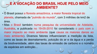 ... E A VOCAÇÃO DO BRASIL HOJE PELO MEIO
AMBIENTE?
• O Brasil possui a floresta amazônica, a maior floresta tropical do
planeta, chamada de “pulmão do mundo”, com 3 milhões de km2 de
área.
• Mas o Brasil também numa pesquisa da universidade de Adelaide,
Austrália, e publicada no 19-05-2010 foi considerado o país com o
maior impacto ao meio ambiente (que causa os maiores danos ao
meio ambiente). Diversos fatores influenciaram a medição da lista,
como as taxas de desmatamento, poluição do ar e da água e a perda
da biodiversidade, além das taxas de emissão de carbono e o número
de espécies em extinção...
 