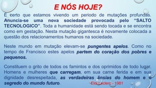 E NÓS HOJE?
É certo que estamos vivendo um periodo de mutações profundas.
Anuncia-se uma nova sociedade provocada pelo “SALTO
TECNOLOGICO”. Toda a humanidade está sendo tocada e se encontra
como em gestação. Nesta mutação gigantesca é novamente colocada a
questão dos relacionamentos humanos na sociedade.
Neste mundo em mutação elevam-se pungentes apelos. Como no
tempo de Francisco estes apelos partem do coração dos pobres e
pequenos.
Constituem o grito de todos os famintos e dos oprimidos de todo lugar.
Homens e mulheres que carregam, em sua carne ferida e em sua
dignidade desrespeitada, as verdadeiras ânsias do homem e o
segredo do mundo futuro. Eloi Leclerc - 1981
 