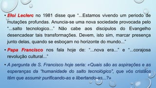 • Eloi Leclerc no 1981 disse que “...Estamos vivendo um periodo de
mutações profundas. Anuncia-se uma nova sociedade provocada pelo
“...salto tecnologico...” Não cabe aos discipulos do Evangelho
desencadear tais transformações. Devem, isto sim, marcar presença
junto delas, quando se esboçam no horizonte do mundo...”
• Papa Francisco nos fala hoje de: “...nova era...” e “...corajosa
revolução cultural...”
• A pergunta de S. Francisco hoje seria: «Quais são as aspirações e as
esperanças da “humanidade do salto tecnológico”, que vós cristãos
têm que assumir purificando-as e libertando-as...?»
 