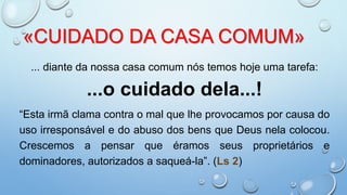 «CUIDADO DA CASA COMUM»
... diante da nossa casa comum nós temos hoje uma tarefa:
...o cuidado dela...!
“Esta irmã clama contra o mal que lhe provocamos por causa do
uso irresponsável e do abuso dos bens que Deus nela colocou.
Crescemos a pensar que éramos seus proprietários e
dominadores, autorizados a saqueá-la”. (Ls 2)
 