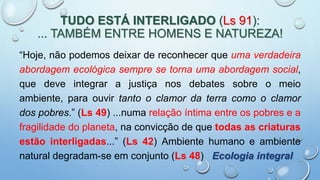 TUDO ESTÁ INTERLIGADO (Ls 91):
... TAMBÉM ENTRE HOMENS E NATUREZA!
“Hoje, não podemos deixar de reconhecer que uma verdadeira
abordagem ecológica sempre se torna uma abordagem social,
que deve integrar a justiça nos debates sobre o meio
ambiente, para ouvir tanto o clamor da terra como o clamor
dos pobres.” (Ls 49) ...numa relação íntima entre os pobres e a
fragilidade do planeta, na convicção de que todas as criaturas
estão interligadas...” (Ls 42) Ambiente humano e ambiente
natural degradam-se em conjunto (Ls 48) Ecologia integral
 