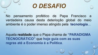 O DESAFIO
No pensamento profético de Papa Francisco a
verdadeira causa desta deterioção global do meio
ambiente é o poder imenso atingido pela tecnologia...
Aquela realdade que o Papa chama de “PARADIGMA
TECNOCRÁTICO” que hoje guia com as suas
regras até a Economia é a Politica.
 