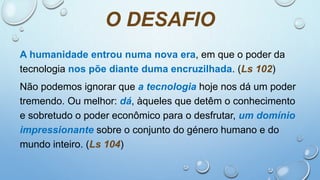 O DESAFIO
A humanidade entrou numa nova era, em que o poder da
tecnologia nos põe diante duma encruzilhada. (Ls 102)
Não podemos ignorar que a tecnologia hoje nos dá um poder
tremendo. Ou melhor: dá, àqueles que detêm o conhecimento
e sobretudo o poder econômico para o desfrutar, um domínio
impressionante sobre o conjunto do género humano e do
mundo inteiro. (Ls 104)
 