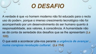O DESAFIO
A verdade é que «o homem moderno não foi educado para o recto
uso do poder», porque o imenso crescimento tecnológico não foi
acompanhado por um desenvolvimento do ser humano quanto à
responsabilidade, aos valores, à consciência. A humanidade não
se dá conta da seriedade dos desafios que se lhe apresentam (Ls
105)
O que está a acontecer põe-nos perante a urgência de avançar
numa corajosa revolução cultural. (Ls 114)
 