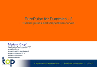 ir. Myriam Knopf (www.top-bv.nl) - PurePulse for Dummies - © 2013
PurePulse for Dummies - 2
Electric pulses and temperature curves
Myriam Knopf
Application Technologist PEF
www.top-bv.nl
www.toptechnologytalks.nl
www.tophealthfacts.nl
www.topfoodlab.nl
www.topwiki.nl
 