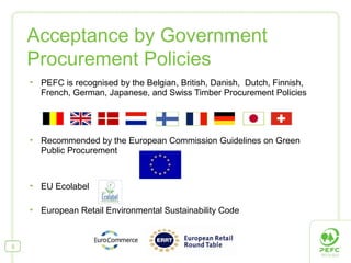  PEFC is recognised by the Belgian, British, Danish, Dutch, Finnish,
French, German, Japanese, and Swiss Timber Procurement Policies
 Recommended by the European Commission Guidelines on Green
Public Procurement
 EU Ecolabel
 European Retail Environmental Sustainability Code
Acceptance by Government
Procurement Policies
5
 