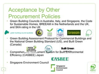  Green Building Councils in Australia, Italy, and Singapore, the Code
for Sustainable Homes, BREEAM in the Netherlands and the UK,
and SKA rating in the UK
 Green Building Assessment Protocol for Commercial Buildings and
the National Green Building Standard (US), and Built Green
(Canada)
 Comprehensive Assessment System for Built Environmental
Efficiency (CASBEE) Japan
 Singapore Environment Council
Acceptance by Other
Procurement Policies
6
 
