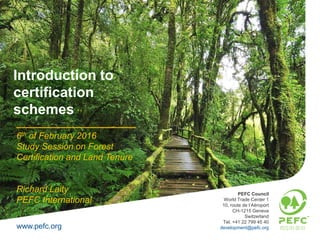 www.pefc.org
PEFC Council
World Trade Center 1
10, route de l’Aéroport
CH-1215 Geneva
Switzerland
Tel. +41 22 799 45 40
development@pefc.org
6th of February 2016
Study Session on Forest
Certification and Land Tenure
Richard Laity
PEFC International
Introduction to
certification
schemes
 