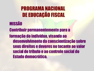 PROGRAMA NACIONAL  DE EDUCAÇÃO FISCAL MISSÃO Contribuir permanentemente para a formação do indivíduo, visando ao desenvolvimento da conscientização sobre seus direitos e deveres no tocante ao valor social do tributo e ao controle social do Estado democrático. 