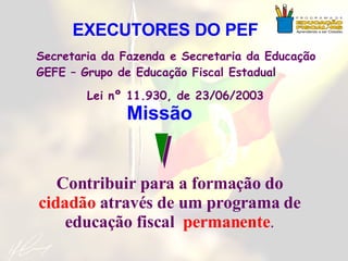 Missão Contribuir para a formação do  cidadão  através de um programa de educação fiscal  permanente . Secretaria da Fazenda e Secretaria da Educação  GEFE – Grupo de Educação Fiscal Estadual Lei nº 11.930, de 23/06/2003 EXECUTORES DO PEF 