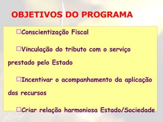 Conscientização Fiscal Vinculação do tributo com o serviço prestado pelo Estado Incentivar o acompanhamento da aplicação dos recursos Criar relação harmoniosa Estado/Sociedade OBJETIVOS DO PROGRAMA 