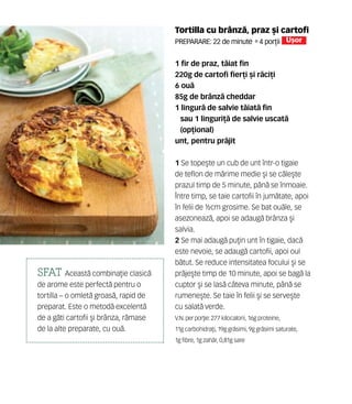 Tortilla cu brânz`, praz [i cartofi
Preparare: 22 de minute •4 por]ii U[or
1 fir de praz, t`iat fin
220g de cartofi fier]i [i r`ci]i
6 ou`
85g de brânz` cheddar
1 lingur` de salvie t`iat` fin
sau 1 linguri]` de salvie uscat`
(op]ional)
unt, pentru pr`jit
1 Se tope[te un cub de unt într-o tigaie
de teflon de m`rime medie [i se c`le[te
prazul timp de 5 minute, pân` se înmoaie.
Între timp, se taie cartofii în jum`tate, apoi
în felii de ½cm grosime. Se bat ou`le, se
asezoneaz`, apoi se adaug` brânza [i
salvia.
2 Se mai adaug` pu]in unt în tigaie, dac`
este nevoie, se adaug` cartofii, apoi oul
b`tut. Se reduce intensitatea focului [i se
pr`je[te timp de 10 minute, apoi se bag` la
cuptor [i se las` câteva minute, pân` se
rumene[te. Se taie în felii [i se serve[te
cu salat` verde.
V.N. perpor]ie: 277 kilocalorii, 16g proteine,
11g carbohidra]i, 19g gr`simi, 9g gr`simi saturate,
1g fibre, 1g zah`r, 0,81g sare
SFAT Aceast` combina]ie clasic`
de arome este perfect` pentru o
tortilla – o omlet` groas`, rapid de
preparat. Este o metod` excelent`
de a g`ti cartofii [i brânza, r`mase
de la alte preparate, cu ou`.
 