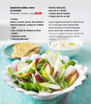 Salat` de andive, mere
[i curmale
Preparare: 15 minute •6 por]ii U[or
3 andive
c=teva curmale uscate, f`r` s=mburi
100g de n`sturel, cur`]at de codi]ele
mari
1 m`r, cur`]at de s=mburi [i feliat
sub]ire
1 m=n` de ment`
1 m=n` de p`trunjel
PENTRU DRESSING
sucul de la 1 l`m=ie
5 linguri ulei de m`sline
2 linguri o]et de vin alb
Se pun ingredientele pentru salat` ntr-un
bol. Se amestec` bine ingredientele
pentru dressing. Se toarn` dressingul
peste salat` chiar nainte de servire.
V.N perpor]ie: 141 kilocalorii,1gproteine,12gcarbohidra]i,
10ggr`simi, 1ggr`simisaturate,2gfibre,10gzah`r,
0,03gsare
 