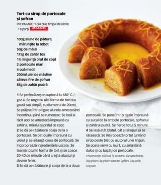 Tort cu sirop de portocale
[i [ofran
Preparare: 1 or` plus timpul de r`cire
•8 por]ii Moderat
100g alune de p`dure,
m`run]ite la robot
50g de m`lai
175g de zah`r tos
1½ linguri]` praf de copt
2 portocale mari
4 ou` medii
200ml ulei de m`sline
c=teva fire de [ofran
85g de zah`r pudr`
1 Se prenc`lze[te cuptorul la 180° C /
gaz 4. Se unge cu ulei forma de tort (cu
gaur` sau simpl`, cu diametrul de 20cm).
Se pr`jesc ntr-o tigaie alunele amestec=nd
ncontinuu p=n` se rumenesc. Se las` la
r`cit apoi se amestec` mpreun` cu
zah`rul, m`laiul [i praful de copt.
2 Se d` pe r`z`toare coaja de la o
portocal`. Se bat ou`le mpreun` cu
uleiul [i se adaug` coaja de portocal`. Se
ncorporeaz` ingredientele uscate. Se
toarn` totul n forma de tort [i se coace
30-40 de minute p=n` cre[te aluatul [i
devine ferm.
3 Se d` pe r`z`toare [i coaja de la a doua
portocal`. Se pune ntr-o tigaie mpreun`
cu sucul de la ambele portocale, [ofranul
[i zah`rul pudr`. Se fierbe totul 5 minute.
4 Se las` at=t blatul, c=t [i siropul s` se
r`ceasc`. Se nsiropeaz` tortul turn=nd
sirop peste blat cu ajutorul unei linguri.
Se poate servi cu iaurt, cu sm=nt=n`
dulce [i cu buc`]i de portocale.
V.N perpor]ie: 455 kcal,7g proteine,43gcarbohidra]i,
30ggr`simi, 4ggr`simisaturate,2gfibre,33gzah`r,
0,4gsare
 