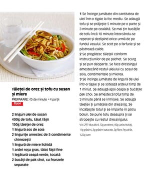 T`ie]ei de orez [i tofu cu susan
[i miere
Preparare: 45 de minute •4 por]ii
U[or
2 linguri ulei de susan
400g de tofu, t`iat f=[ii
150g t`ie]ei de orez
1 lingur` sos de soia
2 linguri]e amestec de 5 condimente
chineze[ti
1 lingur` de miere lichid`
1 ardei ro[u gras, t`iat f`[ii fine
1 leg`tur` ceap` verde, tocat`
2 buc`]i de pak choi, cu frunzele
separate
1 Se ncinge jum`tate din cantitatea de
ulei ntr-o tigaie la foc mediu. Se adaug`
tofu [i se pr`je[te 5 minute pe o parte [i
3 minute pe cealalt`. Se mai ]in buc`]ile
de tofu nc` 10 minute ntorc=ndu-se
repetat [i dezlipind orice urm` de pe
fundul vasului. Se scot pe o farfurie [i se
p`streaz` calde.
2 Se preg`tesc t`ie]eii conform
instruc]iunilor de pe pachet. Se scurg
[i se pun deoparte. Se face dressingul
amestec=nd restul uleiului cu sosul de
soia, condimentele [i mierea.
3 Se ncinge jum`tate de lingur` de ulei
ntr-o tigaie [i se soteaz` ardeiul timp de
1 minut. Se adaug` apoi ceapa [i buc`]ile
pak choi. Se amestec` totul timp de
3 minute p=n` se nmoaie. Se adaug`
t`ie]eii [i jum`tate din dressing. Se
nc`lze[te totul [i se mparte n patru
boluri. Se pune tofu deasupra [i se
strope[te cu restul dressingului.
V.N: 297 kilocalorii, 12gproteine,40gcarbohidra]i,
11ggr`simi, 2ggr`simisaturate,3gfibre,9gzah`r,
1,22gsare
 