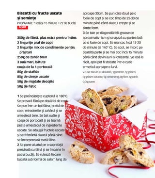 Biscotti cu fructe uscate
[i semin]e
Preparare: 1 or` [i 15 minute •72 de buc`]i
U[or
350g de f`in`, plus extra pentru ntins
2 linguri]e praf de copt
2 linguri]e mix de condimente pentru
pr`jituri
250g de zah`r brun
3 ou` mari, b`tute
coaja de la 1 portocal`
85g de stafide
85g de cire[e uscate
50g de migdale decojite
50g de fistic
1 Se prenc`ze[te cuptorul la 180°C.
Se presar` f`in` pe dou` foi de copt.
Se pun ntr-un bol f`ina, praful de
copt, mirodeniile [i zah`rul [i se
amestec` bine. Se bat ou`le [i
coaja de portocal` [i se toarn`
peste amestecul de ingrediente
uscate. Se adaug` fructele uscate
[i se fr`m=nt` aluatul p=n` c=nd
se ncorporeaz` toat` f`ina.
2 Se pune aluatul pe o suprafa]`
pres`rat` cu f`in` [i se mparte n
patru buc`]i. Se ruleaz` fiecare
bucat` sub form` de salam lung de
aproape 30cm. Se pun c=te dou` pe o
foaie de copt [i se coc timp de 25-30 de
minute p=n` c=nd aluatul cre[te [i se
simte ferm.
3 Se taie pe diagonal` felii groase de
aproximativ 1cm [i se a[az` cu partea lat`
pe o foaie de copt. Se mai coc nc` 15-20
de minute (la 140° C). Se scot, se ntorc pe
cealalt` parte [i se mai coc nc` 15 minute
p=n` c=nd devin aurii [i crocante. Se las` la
r`cit, apoi pot fi stocate ntr-o cutie
ermetic` aproape o lun`.
V.N perbiscuit: 50 kilocalorii,1gproteine,1ggr`simi,
0ggr`simisaturate, 9gcarbohidra]i,0gfibre,6gzah`r,
0,06gsaree
 