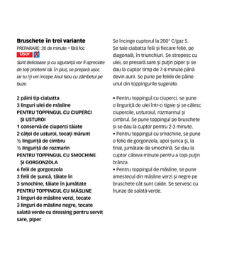Bruschete n trei variante
Preparare: 20 de minute •f`r` foc
U[or
Sunt delicioase [i cu siguran]` vor fi apreciate
de to]i prietenii t`i. |n plus, se prepar` u[or,
iar tu ]i vei ncepe Anul Nou cu z=mbetul pe
buze.
2 p=ini tip ciabatta
3 linguri ulei de m`sline
PENTRU TOPPINGUL CU CIUPERCI
{I USTUROI
1 conserv` de ciuperci t`iate
2 c`]ei de usturoi, toca]i m`runt
½ linguri]` de cimbru
½ linguri]` de rozmarin
PENTRU TOPPINGUL CU SMOCHINE
{I GORGONZOLA
6 felii de gorgonzola
3 felii de [unc`, t`iate n
3 smochine, t`iate n jum`tate
PENTRU TOPPINGUL CU M~SLINE
3 linguri de m`sline verzi, tocate
3 linguri de m`sline negre, tocate
salat` verde cu dressing pentru servit
sare, piper
Se ncinge cuptorul la 200° C/gaz 5.
Se taie ciabatta felii [i fiecare felie, pe
diagonal`, n triunchiuri. Se stropesc cu
ulei, se presar` sare [i pu]in piper [i se
dau la cuptor timp de 7-8 minute p=n`
devin aurii. Se pune pe feliile de p=ine
unul din toppingurile sugerate.
• Pentru toppingul cu ciuperci, se pune
o linguri]` de ulei ntr-o tigaie [i se c`lesc
ciupercile, usturoiul, rozmarinul [i
cimbrul. Se pune toppingul pe bruschete
[i se dau la cuptor pentru 2-3 minute.
• Pentru toppingul cu smochine, se pune
o felie de gorgonzola, apoi [unca [i, la
final, jum`tate de smochin`. Se dau la
cuptor c=teva minute pentru a topi pu]in
br=nza.
• Pentru toppingul de m`sline, se pune
amestecul din m`sline verzi [i negre pe
bruschete c=t sunt calde. Se servesc cu
frunze de salat` verde.
 