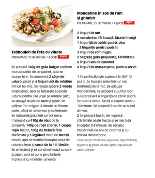 Mandarine n sos de rom
[i ghimbir
Preparare: 25 de minute •4 por]ii U[or
2 linguri de unt
8 mandarine, f`r` coaj`, l`sate ntregi
1 linguri]` de zah`r pudr`, plus
2 linguri]e pentru pudrat
3 linguri de rom negru
2 negrese gata preparate, f`râmi]ate
6 linguri sos de caramel
4 linguri de mascarpone, pentru servit
1 Se prenc`lze[te cuptorul la 180° C/
gaz 4. Se tope[te untul ntr-un vas
termorezistent mic. Se adaug`
mandarinele, se acoper` cu untul topit
[i se preasar` o linguri]` de zah`r pudr`.
Se toarn` romul. Se d` la cuptor pentru
10 minute. Se acoper` fructele cu sosul
din vas.
2 Se presar` buc`]i de negres`
sf`r=mate peste fructe [i se mai las`
la cuptor 2-3 minute. Se servesc
madarinele cu sos de caramel [i cu
br=nz` mascarpone.
V.N perpor]ie: 217 kilocalorii,3gproteine,34gcarbohidra]i,
8g gr`simi, 4g gr`simi saturate,2gfibre,18gadaosde
zah`r, 0,29gsare
Tabbouleh de feta cu vinete
Preparare: 35 de minute •4 por]ii U[or
Se prepar` 140g de grâu bulgur conform
instruc]iunilor de pe pachet, apoi se
scurge bine. Se amestec` 2 c`]ei de
usturoi pisa]i [i 4 linguri ulei de m`sline
într-un bol mic. Se feliaz` sub]ire 2 vinete
longitudinal, apoi se folose[te sosul de
usturoi pentru a le unge pe ambele p`r]i;
se adaug` un pic de sare [i piper. Se
pr`jesc ntr-o tigaie 3 minute pe fiecare
parte, pân` se rumenesc [i se înmoaie.
Se r`stoarn` grâul într-un bol mare,
mpreun` cu 410g de n`ut de la
conserv`, 140g de ro[ii cherry, 1 ceap`
ro[ie tocat`, 100g de brânz` feta
sf`râmat` [i 1 leg`tur` mare de ment`
tocat`, apoi se toarn` deasupra sosul de
usturoi r`mas [i sucul de la 1½ l`mâie.
Se amestec` [i se condimenteaz` cu sare
[i piper, apoi se pune pe o farfurie
împreun` cu vinetele rumenite.
 