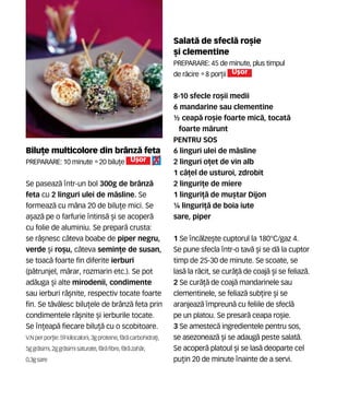 Bilu]e multicolore din br=nz` feta
Preparare: 10 minute •20 bilu]e U[or
Se paseaz` ntr-un bol 300g de br=nz`
feta cu 2 linguri ulei de m`sline. Se
formeaz` cu m=na 20 de bilu]e mici. Se
a[az` pe o farfurie ntins` [i se acoper`
cu folie de aluminiu. Se prepar` crusta:
se r=[nesc c=teva boabe de piper negru,
verde [i ro[u, c=teva semin]e de susan,
se toac` foarte fin diferite ierburi
(p`trunjel, m`rar, rozmarin etc.). Se pot
ad`uga [i alte mirodenii, condimente
sau ierburi r=[nite, respectiv tocate foarte
fin. Se t`v`lesc bilu]ele de br=nz` feta prin
condimentele r=[nite [i ierburile tocate.
Se n]eap` fiecare bilu]` cu o scobitoare.
V.N per por]ie:59kilocalorii,3g proteine, f`r` carbohidra]i,
5ggr`simi, 2ggr`simisaturate,f`r`fibre, f`r` zah`r,
0,3gsare
Salat` de sfecl` ro[ie
[i clementine
Preparare: 45 de minute, plus timpul
de r`cire •8 por]ii U[or
8-10 sfecle ro[ii medii
6 mandarine sau clementine
½ ceap` ro[ie foarte mic`, tocat`
foarte m`runt
PENTRU SOS
6 linguri ulei de m`sline
2 linguri o]et de vin alb
1 c`]el de usturoi, zdrobit
2 linguri]e de miere
1 linguri]` de mu[tar Dijon
¼ linguri]` de boia iute
sare, piper
1 Se nc`lze[te cuptorul la 180°C/gaz 4.
Se pune sfecla ntr-o tav` [i se d` la cuptor
timp de 25-30 de minute. Se scoate, se
las` la r`cit, se cur`]` de coaj` [i se feliaz`.
2 Se cur`]` de coaj` mandarinele sau
clementinele, se feliaz` sub]ire [i se
aranjeaz` mpreun` cu feliile de sfecl`
pe un platou. Se presar` ceapa ro[ie.
3 Se amestec` ingredientele pentru sos,
se asezoneaz` [i se adaug` peste salat`.
Se acoper` platoul [i se las` deoparte cel
pu]in 20 de minute nainte de a servi.
 