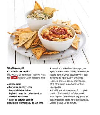 Vân`t` coapt`
cu sos de coriandru
Preparare: 30 de minute •10 por]ii •f`r`
foc U[or Asigur` 1/5 din necesarul zilnic
4 vinete mari
4 linguri de iaurt grecesc
2 linguri ulei de m`sline
1 leg`tur` mare de coriandru, doar
frunzele, tocate fin
1 c`]el de usturoi, zdrobit
sucul de la 1 l`mâie sau de la 1 lime
1 Se aprind dou` ochiuri de aragaz, se
a[az` vinetele direct pe ele, câte dou` pe
fiecare ochi. În 30 de secunde vor fi deja
înnegrite pe o parte, prin urmare se
folose[te cle[tele pentru a le întoarce
pân` când coaja se carbonizeaz` pe
toate p`r]ile.
2 Odat` fripte, vinetele se pun în pungi de
plastic. Când s-au r`cit suficient astfel
încât se poate umbla cu ele, se jupoaie de
coaja fript` [i se a[az` într-o strecur`toare.
Se las` la scurs 30 de minute.
 