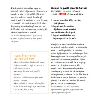 Humus cu past` picant` harissa
Preparare: 10 minute •10 por]ii
•f`r` foc U[or Foarte s`n`tos
2 conserve a câte 400g de n`ut,
cl`tit [i scurs
5 linguri ulei de m`sline
1 c`]el de usturoi, zdrobit
suc de l`mâie, dup` gust
2 linguri past` de harissa
1 lingur` past` de tomate
Cu ajutorul robotului de buc`t`rie se
amestec` trei sferturi din cantitatea de
n`ut cu trei linguri ulei de m`sline,
usturoi [i jum`tate de can` de ap` pân`
la omogenizare. Se adaug` câte pu]in`
ap` dac` este nevoie, pân` se ob]ine
o consisten]` cremoas`. Se adaug` [i
restul de n`ut [i se amestec` n
continuare câteva secunde pân` se
zdrobe[te [i acesta. Se s`reaz` [i se
adaug` un strop de suc de l`mâie. Pasta
harissa se amestec` cu cea de tomate
[i restul de ulei de m`sline. Se picur`
peste humus [i se serve[te.
V.N. perpor]ie: 111 kilocalorii, 4g proteine,
8g carbohidra]i, 7g gr`simi, 1g gr`simi saturate,
2g fibre, 1g zah`r, 0,33g sare
3 Se transfer` într-un bol, apoi se
paseaz` cu furculi]a sau se zdrobesc cu
blenderul, dar nu într-atât încât s` se
transforme într-o past`. Se adaug`
iaurtul, uleiul de m`sline, un praf de sare,
coriandrul, usturoiul [i sucul de l`mâie.
Se gust` [i se mai adaug` sare sau suc
de l`mâie dac` este necesar, având grij`
s` nu acoperi aroma vinetei.
V.N.: 145 kilocalorii, 4g proteine, 20g carbohidra]i,
6g gr`simi, 1g gr`simi saturate, 1g fibre, 1g zah`r,
0,40g sare
Preg~te{te-te
de petrecere
• Prepar` sosul cu 24 de ore înainte
[i depoziteaz`-l în frigider, acoperit
cu folie alimentar`.
• Amestec`-l bine înainte s` îl
serve[ti.
• Transport`-l într-un recipient de
plastic cu capac.
• Prepar` chipsurile de pit` cu pân`
la dou` zile înainte [i depoziteaz`-le
într-un recipient etan[.
 