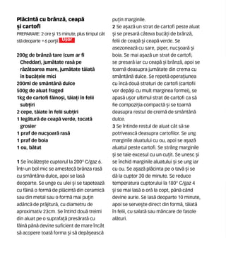Pl`cint` cu brânz`, ceap`
[i cartofi
Preparare: 2 ore [i 15 minute, plus timpul cât
st` deoparte •6 por]ii U[or
200g de brânz` tare (cum ar fi
Cheddar), jum`tate ras` pe
r`z`toarea mare, jum`tate t`iat`
în buc`]ele mici
200ml de smântân` dulce
500g de aluat fraged
1kg de cartofi f`ino[i, t`ia]i în felii
sub]iri
2 cepe, t`iate în felii sub]iri
1 leg`tur` de ceap` verde, tocat`
grosier
1 praf de nuc[oar` ras`
1 praf de boia
1 ou, b`tut
1 Se înc`lze[te cuptorul la 200º C/gaz 6.
Într-un bol mic se amestec` brânza ras`
cu smântâna dulce, apoi se las`
deoparte. Se unge cu ulei [i se tapeteaz`
cu f`in` o form` de pl`cint` din ceramic`
sau din metal sau o form` mai pu]in
adânc` de pr`jitur`, cu diametru de
aproximativ 23cm. Se întind dou` treimi
din aluat pe o suprafa]` pres`rat` cu
f`in` pân` devine suficient de mare încât
s` acopere toat` forma [i s` dep`[easc`
pu]in marginile.
2 Se a[az` un strat de cartofi peste aluat
[i se presar` câteva buc`]i de brânz`,
felii de ceap` [i ceap` verde. Se
asezoneaz` cu sare, piper, nuc[oar` [i
boia. Se mai a[az` un strat de cartofi,
se presar` iar cu ceap` [i brânz`, apoi se
toarn` deasupra jum`tate din crema cu
smântân` dulce. Se repet` opera]iunea
cu înc` dou` straturi de cartofi (cartofii
vor dep`[i cu mult marginea formei), se
apas` u[or ultimul strat de cartofi ca s`
fie compozi]ia compact` [i se toarn`
deasupra restul de crem` de smântân`
dulce.
3 Se întinde restul de aluat cât s` se
potriveasc` deasupra cartofilor. Se ung
marginile aluatului cu ou, apoi se a[az`
aluatul peste cartofi. Se strâng marginile
[i se taie excesul cu un cu]it. Se unesc [i
se închid marginile aluatului [i se ung iar
cu ou. Se a[az` pl`cinta pe o tav` [i se
d` la cuptor 30 de minute. Se reduce
temperatura cuptorului la 180° C/gaz 4
[i se mai las` o or` la copt, pân` când
devine aurie. Se las` deoparte 10 minute,
apoi se serve[te direct din form`, t`iat`
în felii, cu salat` sau mâncare de fasole
al`turi.
 